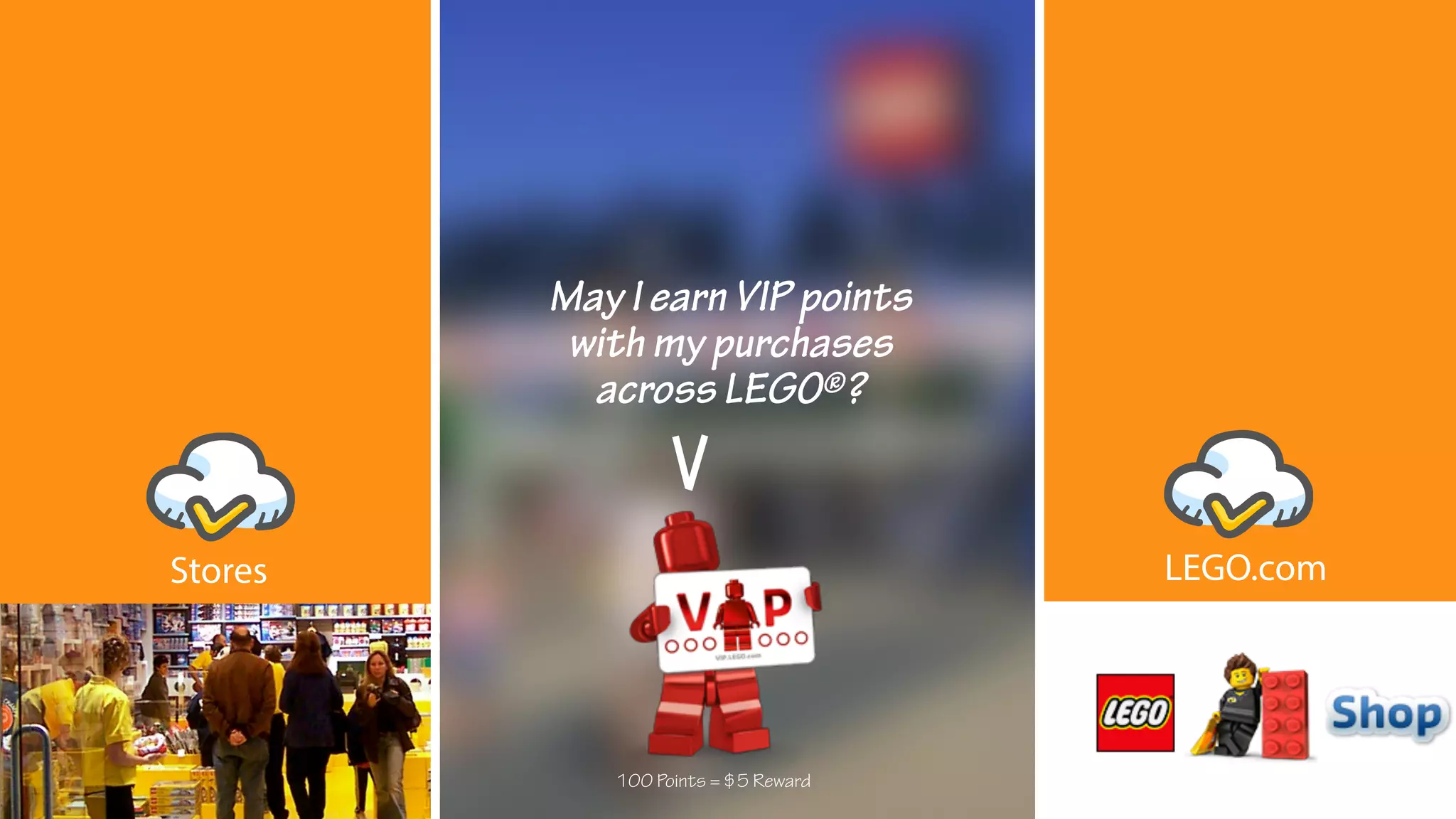 May I earn VIP points
with my purchases
across LEGO®?
100 Points = $5 Reward
LEGO.comStores
 