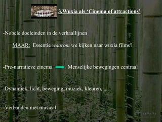 3.Wuxia als ‘Cinema of attractions’ -Nobele doeleinden in de verhaallijnen MAAR: Essentie  waarom  we kijken naar wuxia films? -Pre-narratieve cinema Menselijke bewegingen centraal -Dynamiek, licht, beweging, muziek, kleuren, ... -Verbanden met musical 