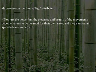 -Improviseren met ‘toevallige’ attributen -‘Not just the power but the elegance and beauty of the movements become values to be pursued for their own sake, and they can remain splendid even in defeat. ’ 