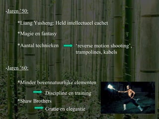 - Jaren ’50: *Liang Yusheng: Held intellectueel cachet *Magie en fantasy *Aantal technieken ‘ reverse motion shooting’, trampolines, kabels - Jaren ’60: *Minder bovennatuurlijke elementen *Shaw Brothers Gratie en elegantie Discipline en training 
