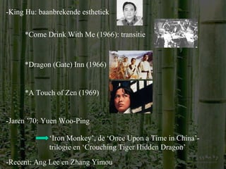 -King Hu: baanbrekende esthetiek *Come Drink With Me (1966): transitie *Dragon (Gate) Inn (1966) *A Touch of Zen (1969) -Jaren ’70: Yuen Woo-Ping ‘ Iron Monkey’, de ‘Once Upon a Time in China’-trilogie en ‘Crouching Tiger Hidden Dragon’ -Recent: Ang Lee en Zhang Yimou 