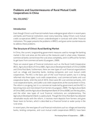 15-Xiliang_Mise en page 1 12-09-05 10:30 Page225




                 Problems and Countermeasures of Rural Mutual Credit
                 Cooperatives in China

                 Wu XILIANG1


                 Introduction
                 Even though China’s rural financial markets have undergone great reform in recent years
                 and banks and financial institutions cover every township, today China’s rural mutual
                 credit co-operatives (RMCC) remain underdeveloped in contrast with other financial
                 institutions. This paper presents the problems in RMCCs and gives some countermeasures
                 to address these problems.

                 The Structure of China’s Rural Banking Market
                 In China, the current, longstanding government measures used to manage the banking
                 market in the rural areas are the same as the measures used in urban areas. However,
                 commercial banks cannot know the rural areas completely, and it is difficult for farmers
                 to get loans from commercial banks (Guangwen, 2009).
                 There are several types of financial institutions such as: the Rural Credit Cooperative
                 (RCC), Agriculture Bank of China (ABC), Agriculture Development Bank of China (CADN)
                 and China Post Bank; furthermore, there are new types of rural financial organizations
                 such as: village and township banks, lending companies and rural mutual credit
                 cooperatives. The RCC is the basic part of the rural financial system, but it is being
                 reformed into three types: rural credit cooperatives, rural commercial banks and rural
                 cooperative banks. Until the end of 2010, there were 85 rural commercial banks, 223
                 rural cooperative banks, and 2,646 rural credit cooperatives at the county-level in China.
                 The reform is on-going, but it is a commercial mode led by government and the RCC is
                 becoming more and more distant from farmers (Guangwen, 2009). The Agriculture Bank
                 of China (ABC) and the Agriculture Development Bank of China (ADBC) are the key pillars,
                 and the other new types of rural financial institutions are complementary. The
                 Agriculture Development Bank is a policy bank. Though the China Post Bank has obtained
                 remarkable results with the reform, it receives more deposits from farmers and gives
                 fewer loans to farmers, which is described as a financial funnel or water pump in the
                 rural areas.
                 In recent years, the new types of rural financial institutions such as: village and township
                 banks, lending companies, and rural mutual credit cooperatives (RMCC), have been

                                                                     The Amazing Power of Cooperatives   ...225...
 