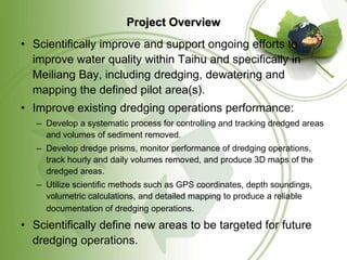 Project Overview
• Scientifically improve and support ongoing efforts to
  improve water quality within Taihu and specifically in
  Meiliang Bay, including dredging, dewatering and
  mapping the defined pilot area(s).
• Improve existing dredging operations performance:
   – Develop a systematic process for controlling and tracking dredged areas
     and volumes of sediment removed.
   – Develop dredge prisms, monitor performance of dredging operations,
     track hourly and daily volumes removed, and produce 3D maps of the
     dredged areas.
   – Utilize scientific methods such as GPS coordinates, depth soundings,
     volumetric calculations, and detailed mapping to produce a reliable
     documentation of dredging operations.

• Scientifically define new areas to be targeted for future
  dredging operations.
 