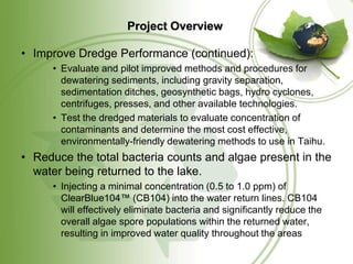 Project Overview

• Improve Dredge Performance (continued):
      • Evaluate and pilot improved methods and procedures for
        dewatering sediments, including gravity separation,
        sedimentation ditches, geosynthetic bags, hydro cyclones,
        centrifuges, presses, and other available technologies.
      • Test the dredged materials to evaluate concentration of
        contaminants and determine the most cost effective,
        environmentally-friendly dewatering methods to use in Taihu.
• Reduce the total bacteria counts and algae present in the
  water being returned to the lake.
      • Injecting a minimal concentration (0.5 to 1.0 ppm) of
        ClearBlue104™ (CB104) into the water return lines. CB104
        will effectively eliminate bacteria and significantly reduce the
        overall algae spore populations within the returned water,
        resulting in improved water quality throughout the areas
 