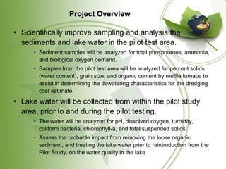 Project Overview

• Scientifically improve sampling and analysis the
  sediments and lake water in the pilot test area.
      • Sediment samples will be analyzed for total phosphorous, ammonia,
        and biological oxygen demand.
      • Samples from the pilot test area will be analyzed for percent solids
        (water content), grain size, and organic content by muffle furnace to
        assist in determining the dewatering characteristics for the dredging
        cost estimate.
• Lake water will be collected from within the pilot study
  area, prior to and during the pilot testing.
      • The water will be analyzed for pH, dissolved oxygen, turbidity,
        coliform bacteria, chlorophyll-a, and total suspended solids.
      • Assess the probable impact from removing the loose organic
        sediment, and treating the lake water prior to reintroduction from the
        Pilot Study, on the water quality in the lake.
 