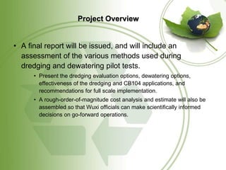 Project Overview


• A final report will be issued, and will include an
  assessment of the various methods used during
  dredging and dewatering pilot tests.
      • Present the dredging evaluation options, dewatering options,
        effectiveness of the dredging and CB104 applications, and
        recommendations for full scale implementation.
      • A rough-order-of-magnitude cost analysis and estimate will also be
        assembled so that Wuxi officials can make scientifically informed
        decisions on go-forward operations.
 