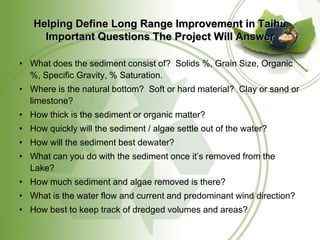 Helping Define Long Range Improvement in Taihu
     Important Questions The Project Will Answer

• What does the sediment consist of? Solids %, Grain Size, Organic
  %, Specific Gravity, % Saturation.
• Where is the natural bottom? Soft or hard material? Clay or sand or
  limestone?
• How thick is the sediment or organic matter?
• How quickly will the sediment / algae settle out of the water?
• How will the sediment best dewater?
• What can you do with the sediment once it’s removed from the
  Lake?
• How much sediment and algae removed is there?
• What is the water flow and current and predominant wind direction?
• How best to keep track of dredged volumes and areas?
 