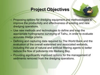 Project Objectives

– Proposing options for dredging equipment and methodologies to
  improve the productivity and effectiveness of existing and new
  dredging operations.
– Use new methods and technologies to define and map the
  appropriate hydrographic surveying of Taihu, in order to evaluate
  accurate dredge prisms.
– Defining and capturing data required by The World Bank and the
  evaluation of the overall watershed and associated wetlands,
  including the use of natural and artificial filtering agents to better
  reduce the flow of pollutants into Meiliang Bay.
– Providing significantly improved options for the management of
  sediments removed from the dredging operations.
 