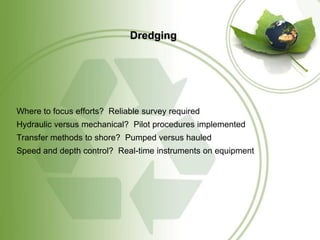 Dredging




Where to focus efforts? Reliable survey required
Hydraulic versus mechanical? Pilot procedures implemented
Transfer methods to shore? Pumped versus hauled
Speed and depth control? Real-time instruments on equipment
 