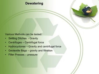 Dewatering




Various Methods can be tested:
• Settling Ditches - Gravity
• Centrifuges – Centrifugal force
• Hydrocyclones – Gravity and centrifugal force
• Geotextile Bags – gravity and filtration
• Filter Presses – pressure
 