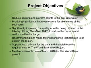 Project Objectives

– Reduce bacteria and coliform counts in the pilot lake water.
– Providing significantly improved options for dewatering of the
  sediments.
– Significantly improving the quality of water being returned to the
  lake by utilizing ClearBlue 104™ to reduce the bacteria and
  coliform in the discharge.
– Recommending long range testing monitoring technologies to be
  used in the region.
– Support Wuxi officials for the data and financial reporting
  requirements for The World Bank Wuxi Project.
– Meet requirements date of March 2010 for The World Bank
  project.
 