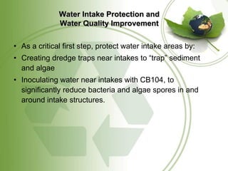 Water Intake Protection and
              Water Quality Improvement

• As a critical first step, protect water intake areas by:
• Creating dredge traps near intakes to “trap” sediment
  and algae
• Inoculating water near intakes with CB104, to
  significantly reduce bacteria and algae spores in and
  around intake structures.
 