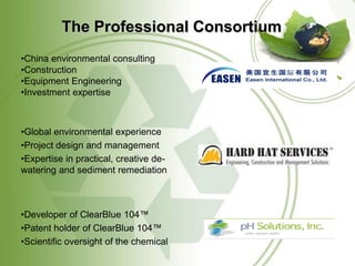 The Professional Consortium
•China environmental consulting
•Construction
•Equipment Engineering
•Investment expertise



•Global environmental experience
•Project design and management
•Expertise in practical, creative de-
watering and sediment remediation



•Developer of ClearBlue 104™
•Patent holder of ClearBlue 104™
•Scientific oversight of the chemical
 