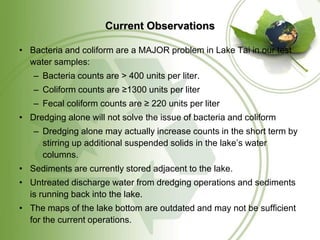 Current Observations

• Bacteria and coliform are a MAJOR problem in Lake Tai in our test
  water samples:
   – Bacteria counts are > 400 units per liter.
   – Coliform counts are ≥1300 units per liter
   – Fecal coliform counts are ≥ 220 units per liter
• Dredging alone will not solve the issue of bacteria and coliform
   – Dredging alone may actually increase counts in the short term by
     stirring up additional suspended solids in the lake’s water
     columns.
• Sediments are currently stored adjacent to the lake.
• Untreated discharge water from dredging operations and sediments
  is running back into the lake.
• The maps of the lake bottom are outdated and may not be sufficient
  for the current operations.
 