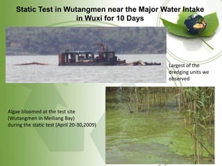 Static Test in Wutangmen near the Major Water Intake
                     in Wuxi for 10 Days




                                             Largest of the
                                             dredging units we
                                             observed




Algae bloomed at the test site
(Wutangmen in Meiliang Bay)
during the static test (April 20-30,2009)
 