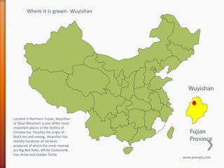 Where it is grown- Wuyishan




                                         Wuyishan



Located in Northern Fujian, Wuyishan
or Wuyi Mountain is one of the most
important places in the history of
Chinese tea. Possibly the origin of       Fujian
black tea and oolong, Wuyishan has
literally hundreds of varietals           Province
produced of which the most revered
are Big Red Robe, White Cockscomb,
Iron Arhat and Golden Turtle.
                                       www.peonyts.com
 