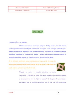 Universidad César Vallejo Centro de Informática y Sistemas 
Examen Final - Computación I Ing. Lidia Ruíz Valera 
SINERGIA 
INTRODUCCIÓN A LA SINERGIA 
El término consiste en que se consiguen ventajas en el trabajo asociado. Es el efecto adicional 
que dos organismos obtienen por trabajar de común acuerdo, la sinergia es la suma de energías individuales que se 
multiplica progresivamente, reflejándose sobre la totalidad del grupo. La valoración de las diferencias (mentales, 
emocionales, psicológicas) es la esencia de la sinergia. Y la clave para valorar esas diferencias consiste en 
comprender que todas las personas ven el mundo no como es, sino como son ellas mismas. 
Se ha afirmado comúnmente que un objeto posee sinergia cuando el examen de 
una o alguna de sus partes (incluso a cada una de sus partes) en forma aislada, no 
puede explicar o predecir la conducta del todo. 
"Sinergia es acción y creación colectivas; es unión, 
cooperación y concurso de causas para lograr resultados y beneficios conjuntos; 
es concertación en pos de objetivos comunes". El sinergismo hace referencia a 
asociaciones que se refuerzan mutuamente. De ahí que todo proceso sinérgico 
Sinergia 3 
 
