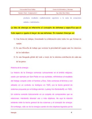 Universidad César Vallejo Centro de Informática y Sistemas 
Examen Final - Computación I Ing. Lidia Ruíz Valera 
produzca resultados cualitativamente superiores a la suma de actuaciones 
aisladas e individuales. 
La idea de sinergia es inherente al concepto de sistemas y especifica que el 
todo supera o iguala al mejor de sus sistemas. En resumen Sinergia es: 
1) Una forma de trabajar, fomentando la colaboración entre todos los que forman un 
equipo. 
2) Es una filosofía de trabajo que sostiene la prioridad del equipo ante los intereses 
de los individuos 
3) Es una búsqueda global del todo a través de la máxima contribución de cada una 
de las partes 
Historia de la sinergia 
La historia de la Sinergia comienza curiosamente en el ámbito religioso, 
usado por ejemplo por San Pablo en sus epístolas, refiriéndose al resultado 
del trabajo conjunto entre el hombre y Dios. Solo comienza el término a ser 
utilizado en un contexto no teológico en 1925, con la teoría general de 
sistemas propuesta por el biólogo alemán, Ludwig Von Bertanlanffy en 1925. 
Un sistema consiste básicamente en un conjunto de componentes que se 
relacionan, intentando alcanzar uno o más objetivos. He aquí la relación 
existente entre la teoría general de los sistemas y el concepto de sinergia. 
Sin embargo, sólo se da la sinergia cuando el o los objetivos logrados por la 
Sinergia 4 
 
