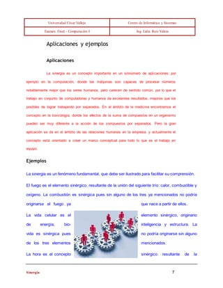 Universidad César Vallejo Centro de Informática y Sistemas 
Examen Final - Computación I Ing. Lidia Ruíz Valera 
Aplicaciones y ejemplos 
Aplicaciones 
La sinergia es un concepto importante en un sinnúmero de aplicaciones; por 
ejemplo en la computación, donde las máquinas son capaces de procesar números 
notablemente mejor que los seres humanos, pero carecen de sentido común, por lo que el 
trabajo en conjunto de computadoras y humanos da excelentes resultados, mejores que los 
posibles de lograr trabajando por separados. En el ámbito de la medicina encontramos el 
concepto en la toxicología, donde los efectos de la suma de compuestos en un organismo 
pueden ser muy diferente a la acción de los compuestos por separados. Pero la gran 
aplicación se da en el ámbito de las relaciones humanas en la empresa, y actualmente el 
concepto está orientado a crear un marco conceptual para todo lo que es el trabajo en 
equipo. 
Ejemplos 
La sinergia es un fenómeno fundamental, que debe ser ilustrado para facilitar su comprensión. 
El fuego es el elemento sinérgico, resultante de la unión del siguiente trío: calor, combustible y 
oxígeno. La combustión es sinérgica pues sin alguno de los tres ya mencionados no podría 
originarse el fuego ya que nace a partir de ellos. 
La vida celular es el elemento sinérgico, originario 
de energía, bio- inteligencia y estructura. La 
vida es sinérgica pues no podría originarse sin alguno 
de los tres elementos mencionados. 
La hora es el concepto sinérgico resultante de la 
Sinergia 7 
 