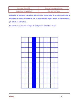 Universidad César Vallejo Centro de Informática y Sistemas 
Examen Final - Computación I Ing. Lidia Ruíz Valera 
integración de elementos mecánicos tales como los componentes de un reloj, que simulan la 
trayectoria de la tierra alrededor del sol. Si algún elemento llegase a fallar no habría sinergia, 
por lo tanto no habría hora. 
Un neonato es el elemento sinérgico de la integración de hombre y mujer. 
Sinergia 8 
