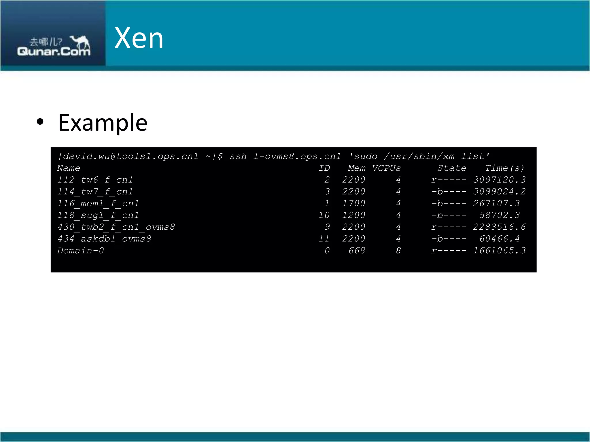 XenExample[david.wu@tools1.ops.cn1 ~]$ ssh l-ovms8.ops.cn1 'sudo /usr/sbin/xm list'Name                                        ID   Mem VCPUs      State   Time(s)112_tw6_f_cn1                                2  2200     4     r----- 3097120.3114_tw7_f_cn1                                3  2200     4     -b---- 3099024.2116_mem1_f_cn1                               1  1700     4     -b---- 267107.3118_sug1_f_cn1                              10  1200     4     -b----  58702.3430_twb2_f_cn1_ovms8                         9  2200     4     r----- 2283516.6434_askdb1_ovms8                            11  2200     4     -b----  60466.4Domain-0                                     0   668     8     r----- 1661065.3
