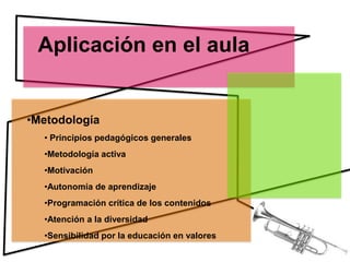 Aplicación en el aula


•Metodología
  • Principios pedagógicos generales
  •Metodología activa
  •Motivación
  •Autonomía de aprendizaje
  •Programación crítica de los contenidos
  •Atención a la diversidad
  •Sensibilidad por la educación en valores
 