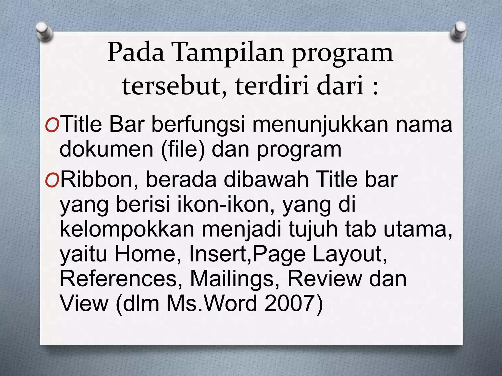 Pada Tampilan program
tersebut, terdiri dari :
OTitle Bar berfungsi menunjukkan nama
dokumen (file) dan program
ORibbon, berada dibawah Title bar
yang berisi ikon-ikon, yang di
kelompokkan menjadi tujuh tab utama,
yaitu Home, Insert,Page Layout,
References, Mailings, Review dan
View (dlm Ms.Word 2007)