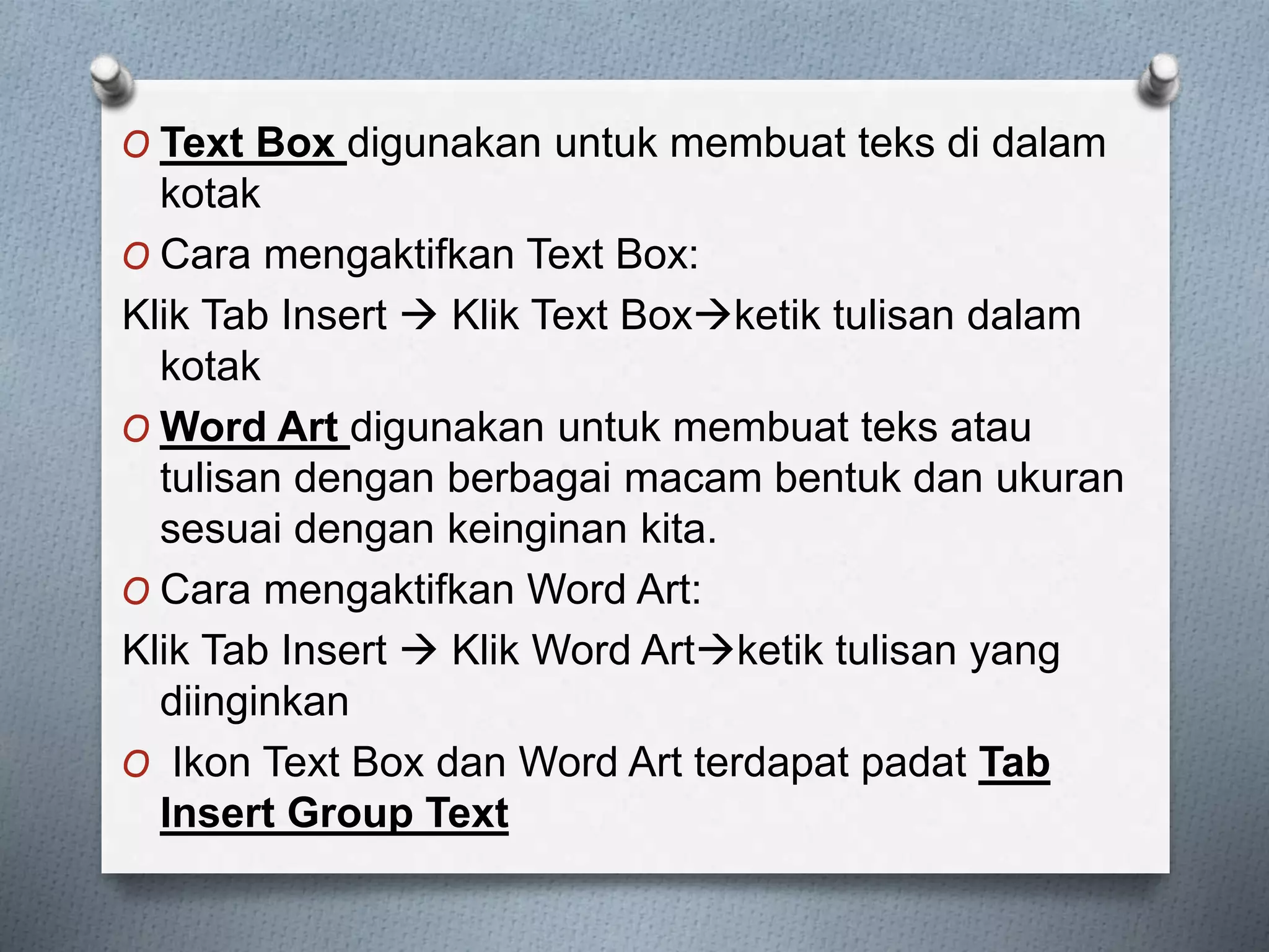 O Text Box digunakan untuk membuat teks di dalam
kotak
O Cara mengaktifkan Text Box:
Klik Tab Insert Klik Text Boxketik tulisan dalam
kotak
O Word Art digunakan untuk membuat teks atau
tulisan dengan berbagai macam bentuk dan ukuran
sesuai dengan keinginan kita.
O Cara mengaktifkan Word Art:
Klik Tab Insert Klik Word Artketik tulisan yang
diinginkan
O Ikon Text Box dan Word Art terdapat padat Tab
Insert Group Text