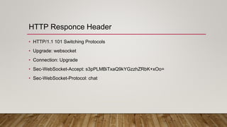 HTTP Responce Header
• HTTP/1.1 101 Switching Protocols
• Upgrade: websocket
• Connection: Upgrade
• Sec-WebSocket-Accept: s3pPLMBiTxaQ9kYGzzhZRbK+xOo=
• Sec-WebSocket-Protocol: chat
 