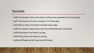 Opcodes
• 0x00 Continuation frame; this frame continues the payload from the previous.
• 0x01 Text frame; this frame includes UTF-8 text data.
• 0x02 Binary frame; this frame includes binary data.
• 0x08 Connection Close frame; this frame terminates the connection.
• 0x09 Ping frame; this frame is a ping.
• 0x0a Pong frame; this frame is a pong.
• 0x0b-0x0f Reserved for future control frames.
 