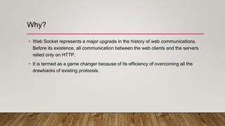 Why?
• Web Socket represents a major upgrade in the history of web communications.
Before its existence, all communication between the web clients and the servers
relied only on HTTP.
• It is termed as a game changer because of its efficiency of overcoming all the
drawbacks of existing protocols.
 