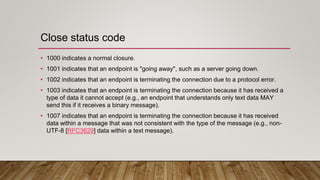 Close status code
• 1000 indicates a normal closure.
• 1001 indicates that an endpoint is "going away", such as a server going down.
• 1002 indicates that an endpoint is terminating the connection due to a protocol error.
• 1003 indicates that an endpoint is terminating the connection because it has received a
type of data it cannot accept (e.g., an endpoint that understands only text data MAY
send this if it receives a binary message).
• 1007 indicates that an endpoint is terminating the connection because it has received
data within a message that was not consistent with the type of the message (e.g., non-
UTF-8 [RFC3629] data within a text message).
 