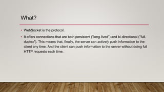 What?
• WebSocket is the protocol.
• It offers connections that are both persistent ("long-lived") and bi-directional ("full-
duplex"). This means that, finally, the server can actively push information to the
client any time. And the client can push information to the server without doing full
HTTP requests each time.
 