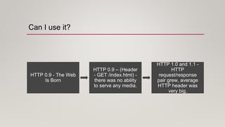 Can I use it?
HTTP 0.9 - The Web
Is Born
HTTP 0.9 – (Header
- GET /index.html) -
there was no ability
to serve any media.
HTTP 1.0 and 1.1 -
HTTP
request/response
pair grew, average
HTTP header was
very big.
 