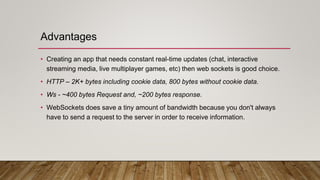 Advantages
• Creating an app that needs constant real-time updates (chat, interactive
streaming media, live multiplayer games, etc) then web sockets is good choice.
• HTTP – 2K+ bytes including cookie data, 800 bytes without cookie data.
• Ws - ~400 bytes Request and, ~200 bytes response.
• WebSockets does save a tiny amount of bandwidth because you don't always
have to send a request to the server in order to receive information.
 