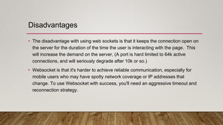 Disadvantages
• The disadvantage with using web sockets is that it keeps the connection open on
the server for the duration of the time the user is interacting with the page. This
will increase the demand on the server, (A port is hard limited to 64k active
connections, and will seriously degrade after 10k or so.)
• Websocket is that it's harder to achieve reliable communication, especially for
mobile users who may have spotty network coverage or IP addresses that
change. To use Websocket with success, you'll need an aggressive timeout and
reconnection strategy.
 