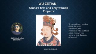 WU ZETIAN
Md Muktadir Islam
2223031014
China’s first and only woman
Emperor
“I, the ordinary restless
child, the plain
adolescent, the
commoner who had been
a nun twice, would
prove to be a daughter
of heaven”
624 AD–705 AD
 