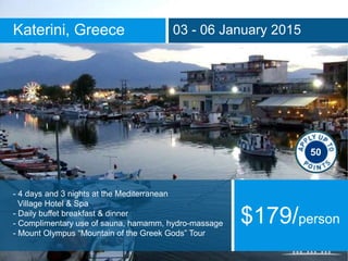 Katerini, Greece 03 - 06 January 2015
- 4 days and 3 nights at the Mediterranean
Village Hotel & Spa
- Daily buffet breakfast & dinner
- Complimentary use of sauna, hamamm, hydro-massage
- Mount Olympus “Mountain of the Greek Gods” Tour
$179/person
50
 