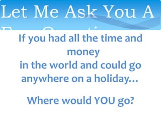 Let Me Ask You A
Few QuestionsIf you had all the time and
money
in the world and could go
anywhere on a holiday…
Where would YOU go?
 