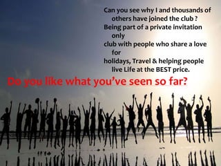 Do you like what you’ve seen so far?
Can you see why I and thousands of
others have joined the club ?
Being part of a private invitation
only
club with people who share a love
for
holidays, Travel & helping people
live Life at the BEST price.
 
