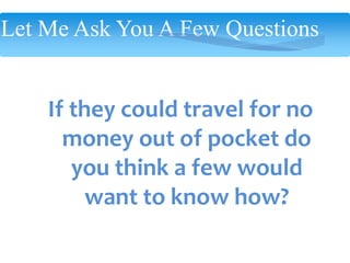 Let Me Ask You A Few Questions
If they could travel for no
money out of pocket do
you think a few would
want to know how?
 