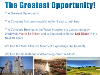 The Greatest Opportunity!
The Company has been established for 9 years, debt free
The Company Belongs to the Travel Industry, the Largest Industry
Worldwide Worth $8 Trillion and is Expected to Reach $15 Trillion in the
Next 10 Years
We Use the Most Effective Means of Expanding (The Internet)
We Use the Best Means of Advertising (Word of Mouth)
 