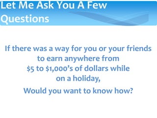 If there was a way for you or your friends
to earn anywhere from
$5 to $1,000’s of dollars while
on a holiday,
Would you want to know how?
Let Me Ask You A Few
Questions
 