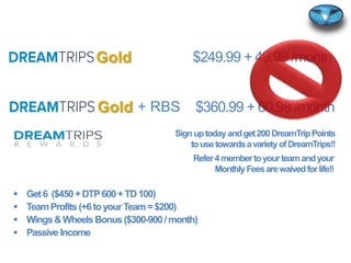 $360.99 + 60.98 /month
$249.99 + 49.98 /month
+ RBS
Signuptodayandget200DreamTripPoints
tousetowardsavarietyofDreamTrips!!
 Get6 ($450+DTP600+TD100)
 TeamProfits(+6toyour Team=$200)
 Wings&WheelsBonus($300-900/month)
 Passive Income
Gold
Gold
Refer4membertoyourteamandyour
MonthlyFeesarewaivedforlife!!
 