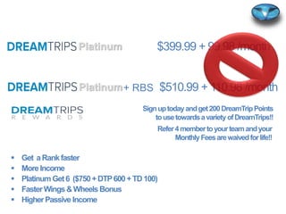 $510.99 + 110.98 /month
$399.99 + 99.98 /month
+ RBS
 Get aRankfaster
 MoreIncome
 PlatinumGet6 ($750+DTP600+TD100)
 FasterWings&WheelsBonus
 HigherPassive Income
Platinum
Platinum
Signuptodayandget200DreamTripPoints
tousetowardsavarietyofDreamTrips!!
Refer4membertoyourteamandyour
MonthlyFeesarewaivedforlife!!
 