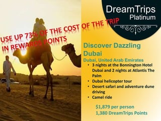 Discover Dazzling
Dubai
Dubai, United Arab Emirates
• 3 nights at the Bonnington Hotel
Dubai and 2 nights at Atlantis The
Palm
• Dubai helicopter tour
• Desert safari and adventure dune
driving
• Camel ride
$1,879 per person
1,380 DreamTrips Points
DreamTrips
Platinum
 