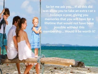 So let me ask you…If all this did
was allow you to take an extra 1 or 2
holidays a year, giving you
memories that you will have for a
lifetime that would not have been
possible without this
membership…Would it be worth it?
 