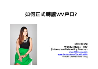  
如何正式轉讓WV戶口?	
  
Millie	
  Leung	
  
WorldVentures	
  –	
  IMD	
  	
  
(Interna7onal	
  Marke7ng	
  Director)	
  
www.MillieLeung.com	
  
www.Facebook.com/Fly.with.Millie	
  
Youtube	
  Channel:	
  Millie	
  Leung	
  
 