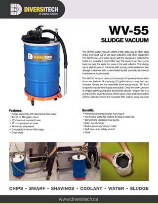 The WV-55 sludge vacuum offers a fast, easy way to clean dust,
chips and swarf out of wet dust collectors and other equipment.
The WV-55 vacuums water along with the sludge and collects the
solids in a reusable 5 micron filter bag. The vacuum can then pump
back out only the water for reuse in the wet collector. The sludge
vac is ideal for use on machines with sumps, parts washers or any
storage containers with contaminated liquids and reduces manual
maintenance requirements.
The WV-55 vacuum uses a compressed air powered reversible
drum vac that can fill or empty a 55 gallon drum in less than two
minutes. Simply set the reversible drum vac pump to “fill” for it
to quickly vacuum the liquid and solids. Once the wet collector
is empty, set the pump and directional valve to “empty” for it to
pump out the liquid for reuse. All the dust, chips and other solids
will be collected inside the reusable filter bag for easy disposal.
www.diversitech.ca
air pollution solutions
DIVERSITECH
CHIPS • SWARF • SHAVINGS • COOLANT • WATER • SLUDGE
Features:
• Pump assembly with directional flow valve
• 30, 55 or 110 gallon drum
• 10’ chemical resistant hose
• 20’ compressed air hose
• Aluminum chip wand
• 2 reusable 5 micron filter bags
• Drum dolly
Benefits:
• Removes unwanted solids from liquid
• No moving parts, No motors to clog or wear out
• Self priming stainless steel pump
• Safe - no electricity
• Built-in pressure/vacuum relief
• Spill free - auto safety shutoff
• Quiet
WV-55
SLUDGE VACUUM
 