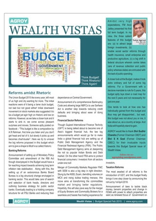WEALTH VISTAS
Wealth Vistas | Budget Special Feb 2015 | www.agroy.com
Think Budget!
Think Rhetoric!
Think Again!
A m i d s t v e r y h i g h
expectations, FM Arun
Jaitley presented his first
full term budget. In my
view, the three salient
features of this budget
are: (a) to attract large
foreign investments, (b)
enable social sector reforms through
health insurance, small enterprise and
productive agriculture, (c) a big shift in
federal structure wherein centre takes
care of revenue collection and public
policy whereas states are entrusted with
thetaskofpublicspending.
AcloserlookattheBudget,makesitlook
extra ordinary and full of some big
reforms. For a Government with a
decisive mandate to rule for 5 years, this
budget aptly lays down a road map for
the next 5 years and not necessarily for
justoneyear.
One tends to look at how one has
individually gained from this budget and
thus may get disappointed... but wait,
this budget was not about you or me, it
was about us, as a country at large. And
Indiawillhopefullystandtogain.
AGROY would like to thank Shri Sudhir
Chandra (Former Chairman CBDT) and
Shri S K Goel (Former Chairman
CBEC) for their invaluable inputs
towards this Budget Special issue of
WealthVistas.
Reforms amidst Rhetoric
The Union Budget 2015 like every year, left most
of us high and dry wanting for more. The initial
reactions were of it being a lame duck budget,
not bad but not good either! Initial downward
movement on stock markets also suggested it to
be a budget yet agin high on rhetoric and low on
reforms. However, as we take a closer look and it
starts to sink in, we come across pleasant
surprises and moves. Someone aptly posted on
facebook - “This budget is like a composition by
A R Rehman, first time you listen and you don't
get head and tail of it, but slowly it picks up and
becomes chart-buster”. Here we try to unravel
the big reforms proposed in this budget which
aimtogiveashapetoModi’ssocalledrhetoric.
BankingReforms
Announcement of setting up of Monetary Policy
Committee and amendment of the RBI Act
though downplayed in the Budget would have a
far reaching impact towards achieving long term
inflation rate stabilisation. Along with this, the
setting up of an autonomous Banks Board
Bureau is a big structural change envisaged in
banking sector. This would take care of search
and selection of bank heads, directors and
outlining business strategy for public sector
banks. Eventually leading to a holding company
structure for all PSU Banks and reducing their
dependanceonCentralGovernment.
Announcement of a comprehensive Bankruptcy
Code and allowing large NBFCs to use Sarfaesi
Act is another step towards reducing credit
defaults and bringing about ease of doing
business.
FinancialSectorReforms
Though Gujarat International Finance Techcity
(GIFT) is being talked about to become one of
Asia’s biggest financial hub, the two big
announcements which would go far to make
India a global financial hub are setting up of
Public Debt Management Agency and the
Financial Redressal Agency (FRA). The Public
Debt Management Agency aims at deepening
the not so popular Indian Bonds and Debt
market. On the other hand FRA aims to protect
financial consumers / investors from all sectors
underoneroof.
Merger of Commodity Markets Regulator FMC
with SEBI is also a big step in right direction.
Stung by the NSELScam, dwindling volumes on
MCX and rising dubba trading menace, this
move aims at transforming the commodities
market and bringing better regulations.
Hopefully, this will also pave way for the merger
of Equity Brokers and Commodity Brokers for a
seamless and hassle free trading experience for
Tushar Agarwal
FCA, MBA (UK)
CEO Agroy
follow me on:
agroyblog.wordpress.com
investors.
TaxationReforms
The most awaited of all reforms is the
introduction of GST, and this budget finally
brings it one step closer by announcing the
rolloutby1stApril2016.
Announcement of laws to tackle black
money, benami properties and change in
FEMA with power to attach properties are
seen as renewed focus of Government on
 